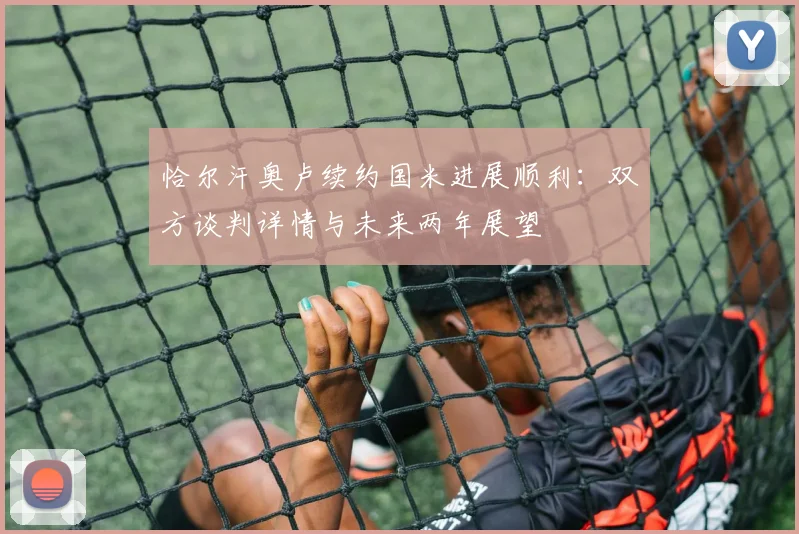 恰尔汗奥卢续约国米进展顺利：双方谈判详情与未来两年展望