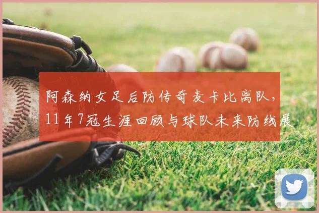 阿森纳女足后防传奇麦卡比离队,11年7冠生涯回顾与球队未来防线展望