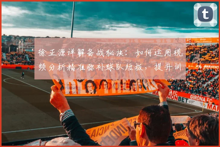 徐正源详解备战秘诀:如何运用视频分析精准弥补球队短板,提升训练效果