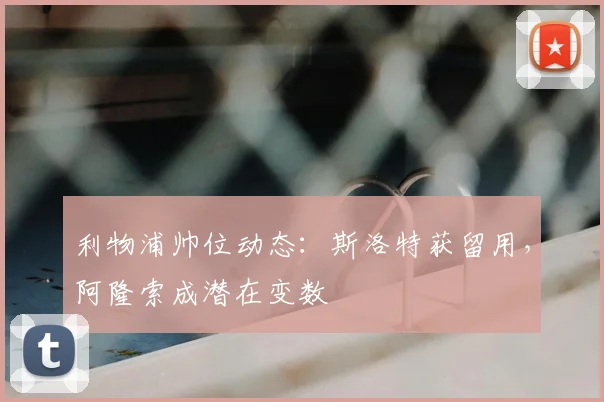 利物浦帅位动态：斯洛特获留用，阿隆索成潜在变数