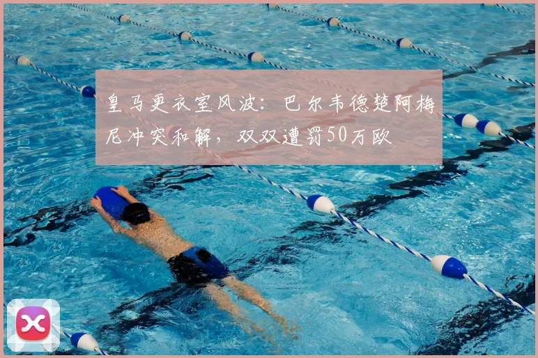 皇马更衣室风波：巴尔韦德楚阿梅尼冲突和解，双双遭罚50万欧