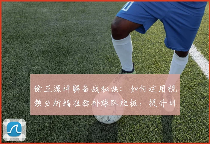 徐正源详解备战秘诀：如何运用视频分析精准弥补球队短板，提升训练效果